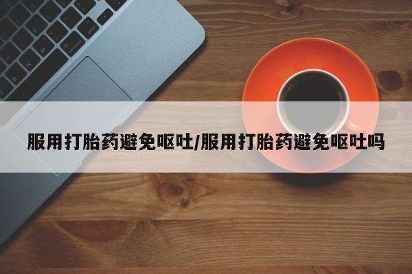 堕胎药药店购买微信联系方式服用打胎药避免呕吐/服用打胎药避免呕吐吗